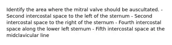 Identify the area where the mitral valve should be auscultated. - Second intercostal space to the left of the sternum - Second intercostal space to the right of the sternum - Fourth intercostal space along the lower left sternum - Fifth intercostal space at the midclavicular line