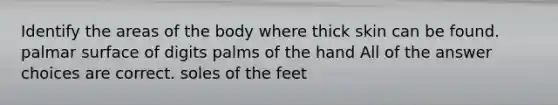 Identify the areas of the body where thick skin can be found. palmar surface of digits palms of the hand All of the answer choices are correct. soles of the feet