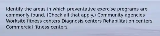 Identify the areas in which preventative exercise programs are commonly found. (Check all that apply.) Community agencies Worksite fitness centers Diagnosis centers Rehabilitation centers Commercial fitness centers