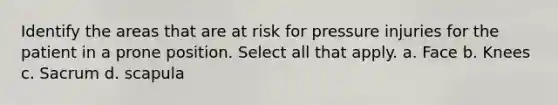 Identify the areas that are at risk for pressure injuries for the patient in a prone position. Select all that apply. a. Face b. Knees c. Sacrum d. scapula