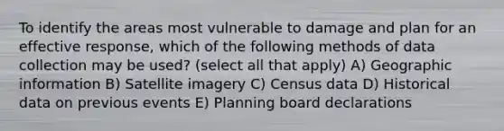 To identify the areas most vulnerable to damage and plan for an effective response, which of the following methods of data collection may be used? (select all that apply) A) Geographic information B) Satellite imagery C) Census data D) Historical data on previous events E) Planning board declarations