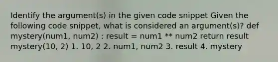 Identify the argument(s) in the given code snippet Given the following code snippet, what is considered an argument(s)? def mystery(num1, num2) : result = num1 ** num2 return result mystery(10, 2) 1. 10, 2 2. num1, num2 3. result 4. mystery