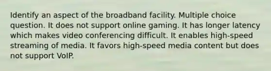 Identify an aspect of the broadband facility. Multiple choice question. It does not support online gaming. It has longer latency which makes video conferencing difficult. It enables high-speed streaming of media. It favors high-speed media content but does not support VoIP.