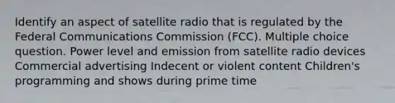 Identify an aspect of satellite radio that is regulated by the Federal Communications Commission (FCC). Multiple choice question. Power level and emission from satellite radio devices Commercial advertising Indecent or violent content Children's programming and shows during prime time