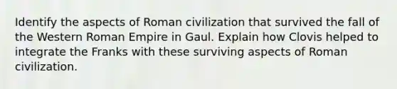 Identify the aspects of Roman civilization that survived the fall of the Western Roman Empire in Gaul. Explain how Clovis helped to integrate the Franks with these surviving aspects of Roman civilization.