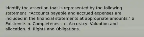 Identify the assertion that is represented by the following statement: "Accounts payable and accrued expenses are included in the financial statements at appropriate amounts." a. Existence. b. Completeness. c. Accuracy, Valuation and allocation. d. Rights and Obligations.