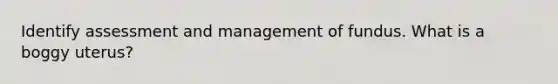 Identify assessment and management of fundus. What is a boggy uterus?