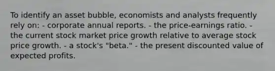 To identify an asset bubble, economists and analysts frequently rely on: - corporate annual reports. - the price-earnings ratio. - the current stock market price growth relative to average stock price growth. - a stock's "beta." - the present discounted value of expected profits.