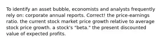 To identify an asset bubble, economists and analysts frequently rely on: corporate annual reports. Correct! the price-earnings ratio. the current stock market price growth relative to average stock price growth. a stock's "beta." the present discounted value of expected profits.