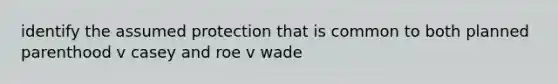 identify the assumed protection that is common to both planned parenthood v casey and roe v wade