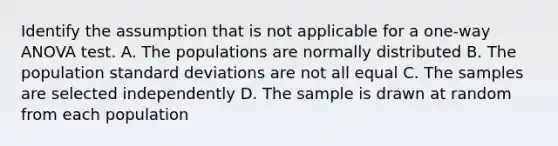 Identify the assumption that is not applicable for a one-way ANOVA test. A. The populations are normally distributed B. The population standard deviations are not all equal C. The samples are selected independently D. The sample is drawn at random from each population