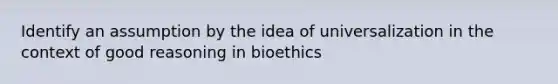 Identify an assumption by the idea of universalization in the context of good reasoning in bioethics