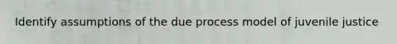 Identify assumptions of the due process model of juvenile justice