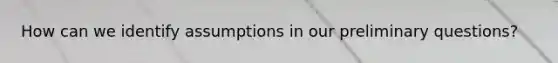 How can we identify assumptions in our preliminary questions?