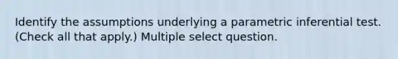 Identify the assumptions underlying a parametric inferential test. (Check all that apply.) Multiple select question.