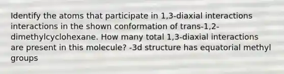 Identify the atoms that participate in 1,3-diaxial interactions interactions in the shown conformation of trans-1,2-dimethylcyclohexane. How many total 1,3-diaxial interactions are present in this molecule? -3d structure has equatorial methyl groups