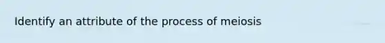 Identify an attribute of the process of meiosis