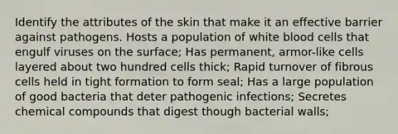 Identify the attributes of the skin that make it an effective barrier against pathogens. Hosts a population of white blood cells that engulf viruses on the surface; Has permanent, armor-like cells layered about two hundred cells thick; Rapid turnover of fibrous cells held in tight formation to form seal; Has a large population of good bacteria that deter pathogenic infections; Secretes chemical compounds that digest though bacterial walls;