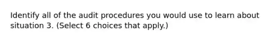 Identify all of the audit procedures you would use to learn about situation 3. ​(Select 6 choices that​ apply.)