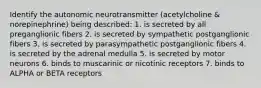 Identify the autonomic neurotransmitter (acetylcholine & norepinephrine) being described: 1. is secreted by all preganglionic fibers 2. is secreted by sympathetic postganglionic fibers 3. is secreted by parasympathetic postganglionic fibers 4. is secreted by the adrenal medulla 5. is secreted by motor neurons 6. binds to muscarinic or nicotinic receptors 7. binds to ALPHA or BETA receptors