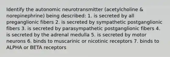 Identify the autonomic neurotransmitter (acetylcholine & norepinephrine) being described: 1. is secreted by all preganglionic fibers 2. is secreted by sympathetic postganglionic fibers 3. is secreted by parasympathetic postganglionic fibers 4. is secreted by the adrenal medulla 5. is secreted by motor neurons 6. binds to muscarinic or nicotinic receptors 7. binds to ALPHA or BETA receptors