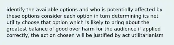 identify the available options and who is potentially affected by these options consider each option in turn determining its net utility choose that option which is likely to bring about the greatest balance of good over harm for the audience if applied correctly, the action chosen will be justified by act utilitarianism