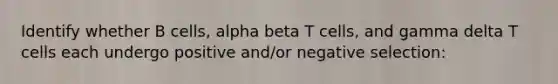 Identify whether B cells, alpha beta T cells, and gamma delta T cells each undergo positive and/or negative selection: