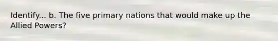 Identify... b. The five primary nations that would make up the Allied Powers?