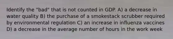 Identify the "bad" that is not counted in GDP. A) a decrease in water quality B) the purchase of a smokestack scrubber required by environmental regulation C) an increase in influenza vaccines D) a decrease in the average number of hours in the work week