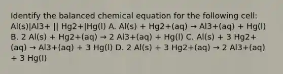 Identify the balanced chemical equation for the following cell: Al(s)|Al3+ || Hg2+|Hg(l) A. Al(s) + Hg2+(aq) → Al3+(aq) + Hg(l) B. 2 Al(s) + Hg2+(aq) → 2 Al3+(aq) + Hg(l) C. Al(s) + 3 Hg2+(aq) → Al3+(aq) + 3 Hg(l) D. 2 Al(s) + 3 Hg2+(aq) → 2 Al3+(aq) + 3 Hg(l)