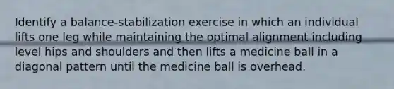 Identify a balance-stabilization exercise in which an individual lifts one leg while maintaining the optimal alignment including level hips and shoulders and then lifts a medicine ball in a diagonal pattern until the medicine ball is overhead.