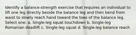 Identify a balance-strength exercise that requires an individual to lift one leg directly beside the balance leg and then bend from waist to slowly reach hand toward the toes of the balance leg. Select one: a. Single-leg squat touchdown b. Single-leg Romanian deadlift c. Single-leg squat d. Single-leg balance reach