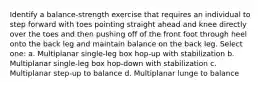 Identify a balance-strength exercise that requires an individual to step forward with toes pointing straight ahead and knee directly over the toes and then pushing off of the front foot through heel onto the back leg and maintain balance on the back leg. Select one: a. Multiplanar single-leg box hop-up with stabilization b. Multiplanar single-leg box hop-down with stabilization c. Multiplanar step-up to balance d. Multiplanar lunge to balance