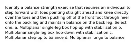 Identify a balance-strength exercise that requires an individual to step forward with toes pointing straight ahead and knee directly over the toes and then pushing off of the front foot through heel onto the back leg and maintain balance on the back leg. Select one: a. Multiplanar single-leg box hop-up with stabilization b. Multiplanar single-leg box hop-down with stabilization c. Multiplanar step-up to balance d. Multiplanar lunge to balance