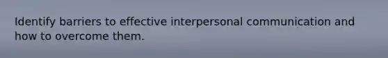 Identify barriers to effective interpersonal communication and how to overcome them.