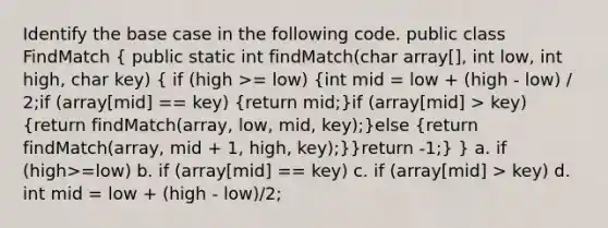 Identify the base case in the following code. public class FindMatch ( public static int findMatch(char array[], int low, int high, char key) { if (high >= low) {int mid = low + (high - low) / 2;if (array[mid] == key) {return mid;)if (array[mid] > key) (return findMatch(array, low, mid, key);)else (return findMatch(array, mid + 1, high, key);)}return -1;} } a. if (high>=low) b. if (array[mid] == key) c. if (array[mid] > key) d. int mid = low + (high - low)/2;