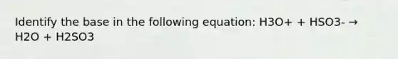 Identify the base in the following equation: H3O+ + HSO3- → H2O + H2SO3