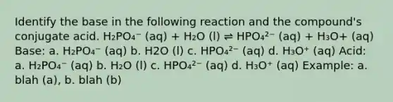 Identify the base in the following reaction and the compound's conjugate acid. H₂PO₄⁻ (aq) + H₂O (l) ⇌ HPO₄²⁻ (aq) + H₃O+ (aq) Base: a. H₂PO₄⁻ (aq) b. H2O (l) c. HPO₄²⁻ (aq) d. H₃O⁺ (aq) Acid: a. H₂PO₄⁻ (aq) b. H₂O (l) c. HPO₄²⁻ (aq) d. H₃O⁺ (aq) Example: a. blah (a), b. blah (b)