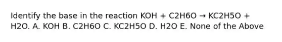 Identify the base in the reaction KOH + C2H6O → KC2H5O + H2O. A. KOH B. C2H6O C. KC2H5O D. H2O E. None of the Above