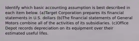 Identify which basic accounting assumption is best described in each item below. (a)Target Corporation prepares its <a href='https://www.questionai.com/knowledge/kFBJaQCz4b-financial-statements' class='anchor-knowledge'>financial statements</a> in U.S. dollars (b)The financial statements of General Motors combine all of the activities of its subsidiaries. (c)Office Depot records depreciation on its equipment over their estimated useful lifes.