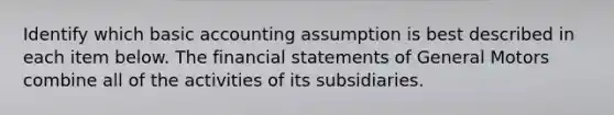 Identify which basic accounting assumption is best described in each item below. The financial statements of General Motors combine all of the activities of its subsidiaries.