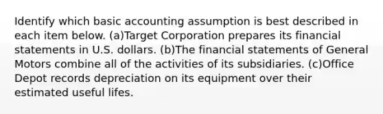 Identify which basic accounting assumption is best described in each item below. (a)Target Corporation prepares its financial statements in U.S. dollars. (b)The financial statements of General Motors combine all of the activities of its subsidiaries. (c)Office Depot records depreciation on its equipment over their estimated useful lifes.