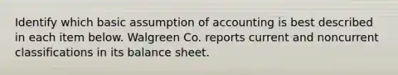 Identify which basic assumption of accounting is best described in each item below. Walgreen Co. reports current and noncurrent classifications in its balance sheet.