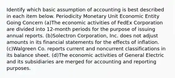 Identify which basic assumption of accounting is best described in each item below. Periodicity Monetary Unit Economic Entity Going Concern (a)The economic activities of FedEx Corporation are divided into 12-month periods for the purpose of issuing annual reports. (b)Solectron Corporation, Inc. does not adjust amounts in its financial statements for the effects of inflation. (c)Walgreen Co. reports current and noncurrent classifications in its balance sheet. (d)The economic activities of General Electric and its subsidiaries are merged for accounting and reporting purposes.