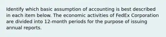 Identify which basic assumption of accounting is best described in each item below. The economic activities of FedEx Corporation are divided into 12-month periods for the purpose of issuing annual reports.