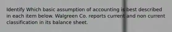 Identify Which basic assumption of accounting is best described in each item below. Walgreen Co. reports current and non current classification in its balance sheet.