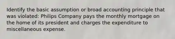 Identify the basic assumption or broad accounting principle that was violated: Philips Company pays the monthly mortgage on the home of its president and charges the expenditure to miscellaneous expense.