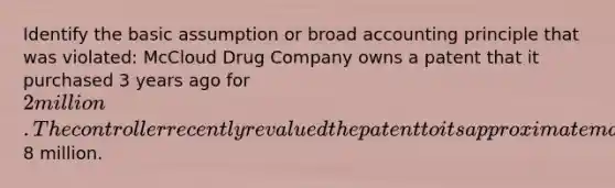 Identify the basic assumption or broad accounting principle that was violated: McCloud Drug Company owns a patent that it purchased 3 years ago for 2 million. The controller recently revalued the patent to its approximate market value of8 million.