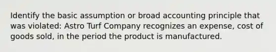 Identify the basic assumption or broad accounting principle that was violated: Astro Turf Company recognizes an expense, cost of goods sold, in the period the product is manufactured.