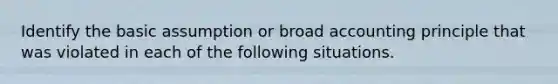 Identify the basic assumption or broad accounting principle that was violated in each of the following situations.